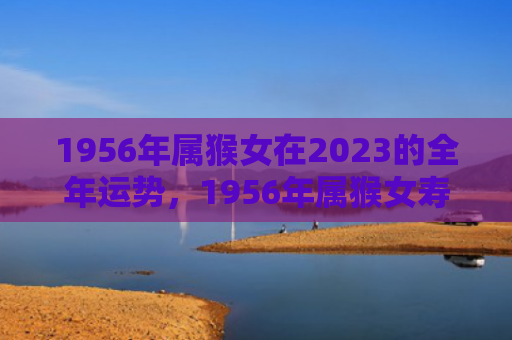 1956年属猴女在2023的全年运势，1956年属猴女寿命长寿秘密解析