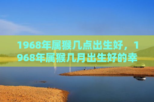 1968年属猴几点出生好，1968年属猴几月出生好的幸福之道