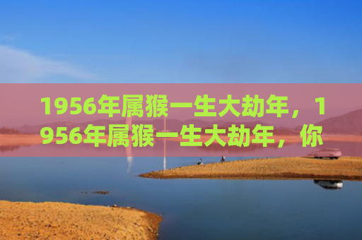 1956年属猴一生大劫年，1956年属猴一生大劫年，你需要知道的三个难熬年龄