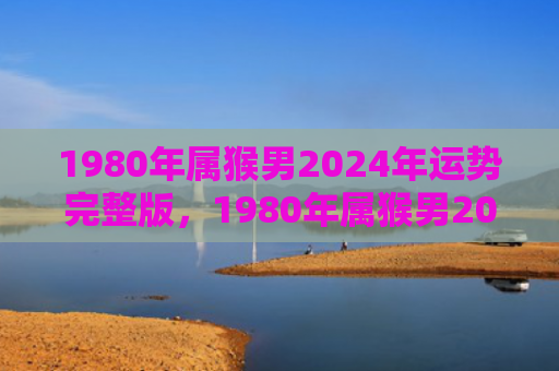 1980年属猴男2024年运势完整版，1980年属猴男2024年综合运势：事业认可，家庭健康同步发展