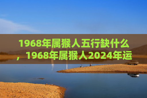 1968年属猴人五行缺什么，1968年属猴人2024年运势揭晓，事业财富家庭全方位解析