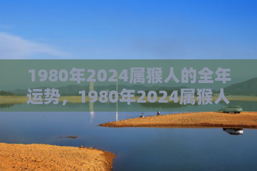 1980年2024属猴人的全年运势，1980年2024属猴人的全年运势盘点
