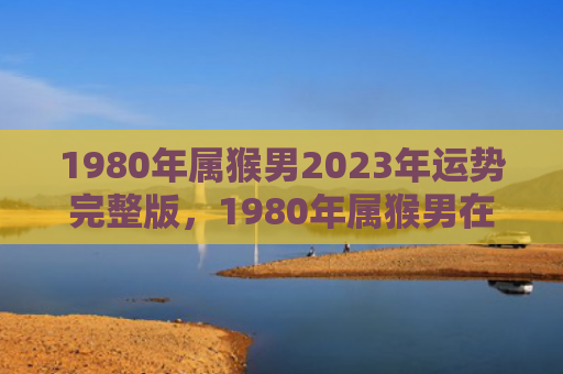 1980年属猴男2023年运势完整版，1980年属猴男在2024年的运势解析与建议