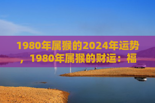 1980年属猴的2024年运势，1980年属猴的财运：福分十分好，家庭越来越和谐