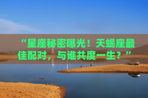 “星座秘密曝光！天蝎座最佳配对，与谁共度一生？”