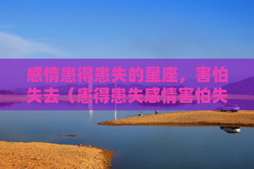 感情患得患失的星座，害怕失去（患得患失感情害怕失去）