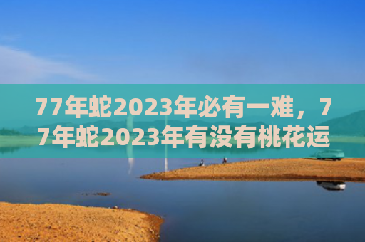 77年蛇2023年必有一难，77年蛇2023年有没有桃花运