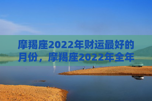 摩羯座2022年财运最好的月份，摩羯座2022年全年运势
