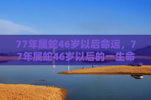 77年属蛇46岁以后命运，77年属蛇46岁以后的一生命运2023