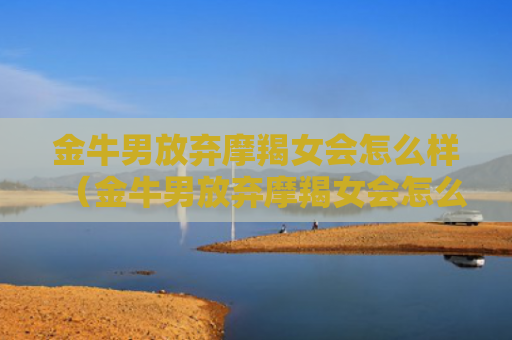 金牛男放弃摩羯女会怎么样（金牛男放弃摩羯女会怎么样呢）