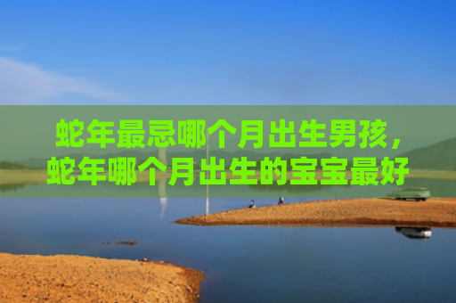蛇年最忌哪个月出生男孩，蛇年哪个月出生的宝宝最好
