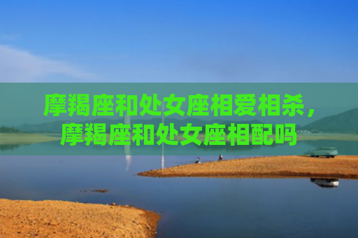 摩羯座和处女座相爱相杀，摩羯座和处女座相配吗
