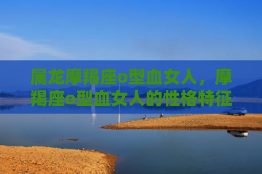 属龙摩羯座o型血女人，摩羯座o型血女人的性格特征