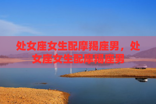 处女座女生配摩羯座男，处女座女生配摩羯座男