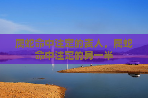 属蛇命中注定的贵人，属蛇命中注定的另一半