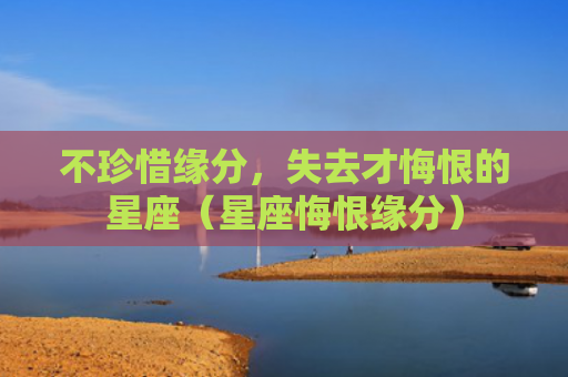 不珍惜缘分，失去才悔恨的星座（星座悔恨缘分）