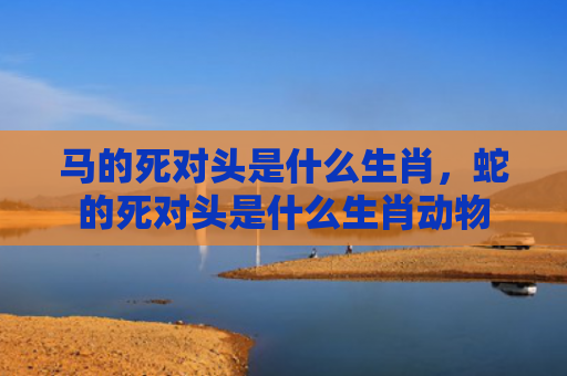 马的死对头是什么生肖，蛇的死对头是什么生肖动物