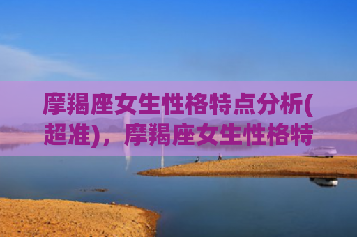 摩羯座女生性格特点分析(超准)，摩羯座女生性格特点和什么星座最配