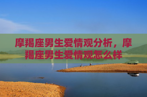 摩羯座男生爱情观分析，摩羯座男生爱情观怎么样