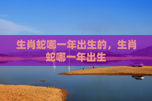 生肖蛇哪一年出生的，生肖蛇哪一年出生