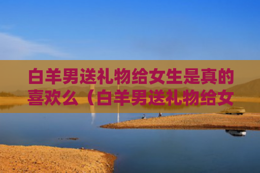 白羊男送礼物给女生是真的喜欢么（白羊男送礼物给女生是真的喜欢么嘛）