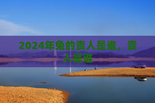 2024年兔的贵人是谁，贵人是谁