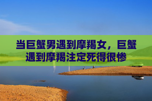 当巨蟹男遇到摩羯女，巨蟹遇到摩羯注定死得很惨