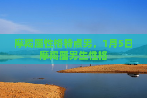 摩羯座性格特点男，1月5日摩羯座男生性格