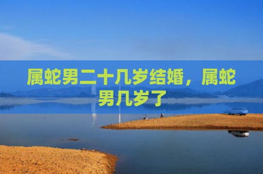属蛇男二十几岁结婚，属蛇男几岁了