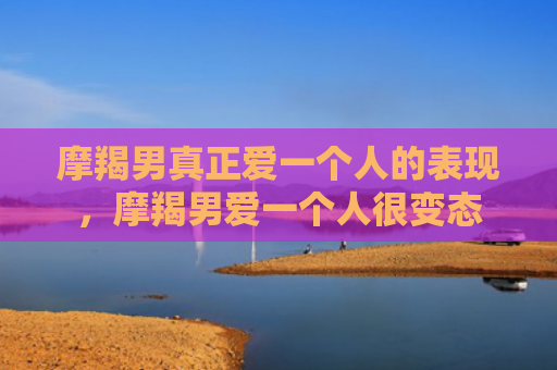 摩羯男真正爱一个人的表现，摩羯男爱一个人很变态
