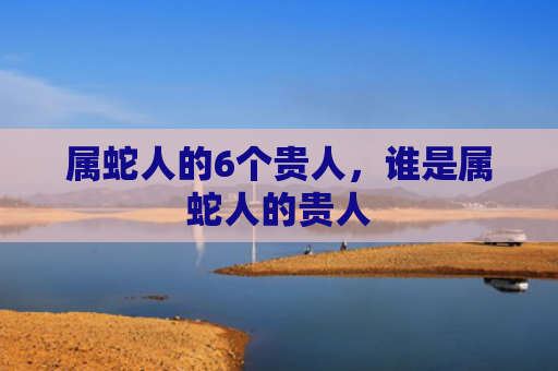 属蛇人的6个贵人，谁是属蛇人的贵人