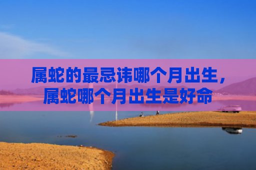 属蛇的最忌讳哪个月出生，属蛇哪个月出生是好命