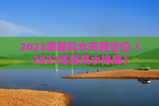 2023家居风水布局吉位（2023年后风水格局）