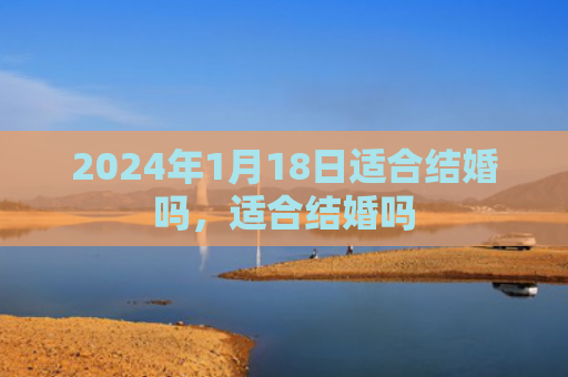 2024年1月18日适合结婚吗，适合结婚吗