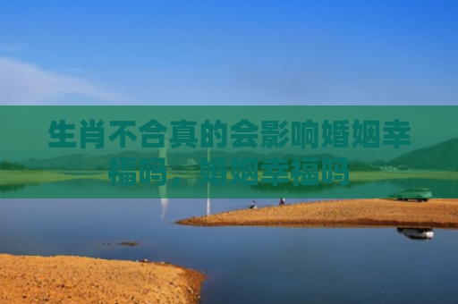 生肖不合真的会影响婚姻幸福吗，婚姻幸福吗