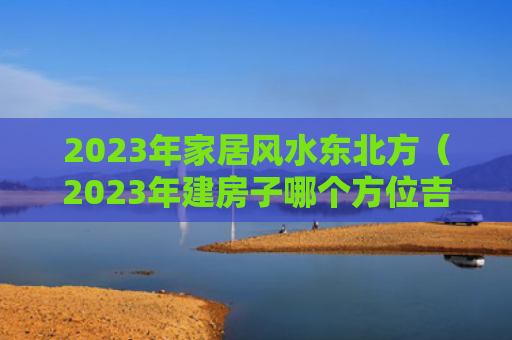 2023年家居风水东北方（2023年建房子哪个方位吉利）