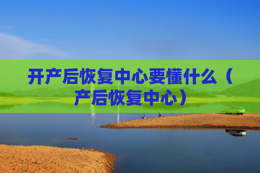 开产后恢复中心要懂什么（产后恢复中心）