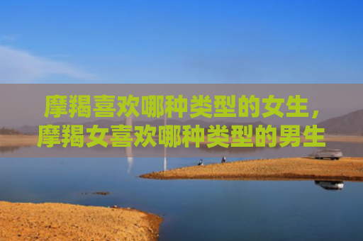 摩羯喜欢哪种类型的女生，摩羯女喜欢哪种类型的男生