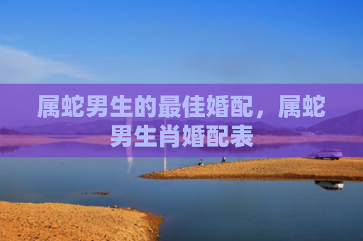 属蛇男生的最佳婚配，属蛇男生肖婚配表