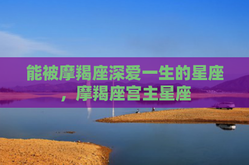 能被摩羯座深爱一生的星座，摩羯座宫主星座