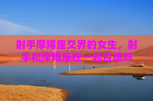 射手摩羯座交界的女生，射手和摩羯座在一起合适吗