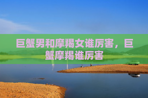 巨蟹男和摩羯女谁厉害，巨蟹摩羯谁厉害