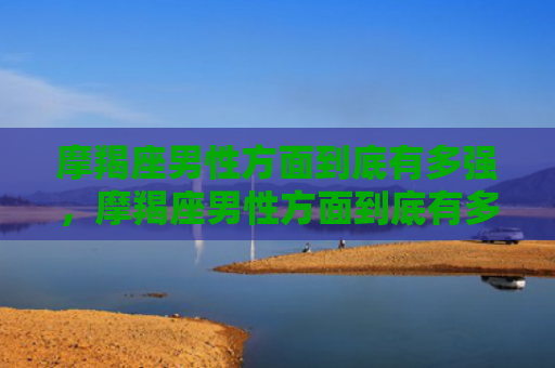摩羯座男性方面到底有多强，摩羯座男性方面到底有多强