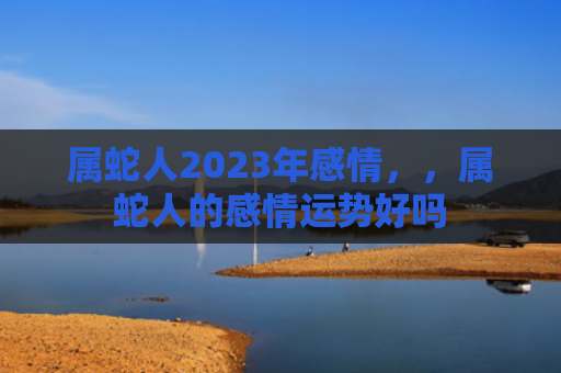 属蛇人2023年感情，，属蛇人的感情运势好吗