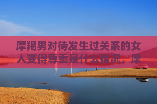 摩羯男对待发生过关系的女人变得尊重是什么情况，摩羯男对待发生过关系的女人
