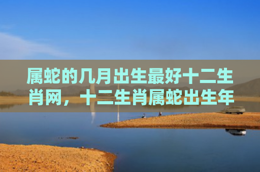 属蛇的几月出生最好十二生肖网，十二生肖属蛇出生年份
