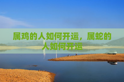 属鸡的人如何开运，属蛇的人如何开运