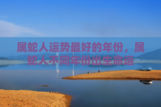 属蛇人运势最好的年份，属蛇人不同年份出生命运