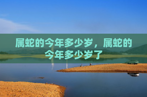 属蛇的今年多少岁，属蛇的今年多少岁了