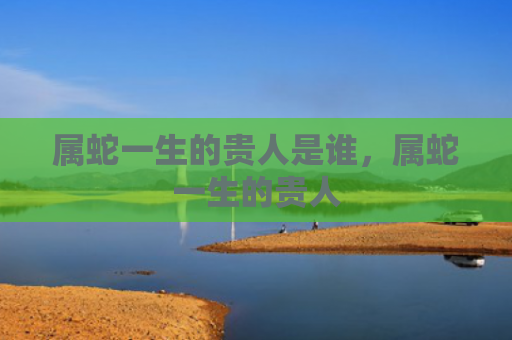 属蛇一生的贵人是谁，属蛇一生的贵人